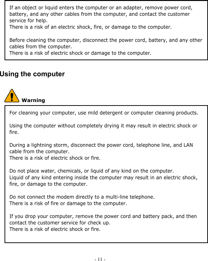     - 11 -      If an object or liquid enters the computer or an adapter, remove power cord, battery, and any other cables from the computer, and contact the customer service for help. There is a risk of an electric shock, fire, or damage to the computer.    Before cleaning the computer, disconnect the power cord, battery, and any other cables from the computer. There is a risk of electric shock or damage to the computer. Using the computer  Warning For cleaning your computer, use mild detergent or computer cleaning products. Be sure to dry completely before using the computer. Using the computer without completely drying it may result in electric shock or fire.  During a lightning storm, disconnect the power cord, telephone line, and LAN cable from the computer. There is a risk of electric shock or fire.  Do not place water, chemicals, or liquid of any kind on the computer. Liquid of any kind entering inside the computer may result in an electric shock, fire, or damage to the computer.  Do not connect the modem directly to a multi-line telephone. There is a risk of fire or damage to the computer.  If you drop your computer, remove the power cord and battery pack, and then contact the customer service for check up. There is a risk of electric shock or fire.     