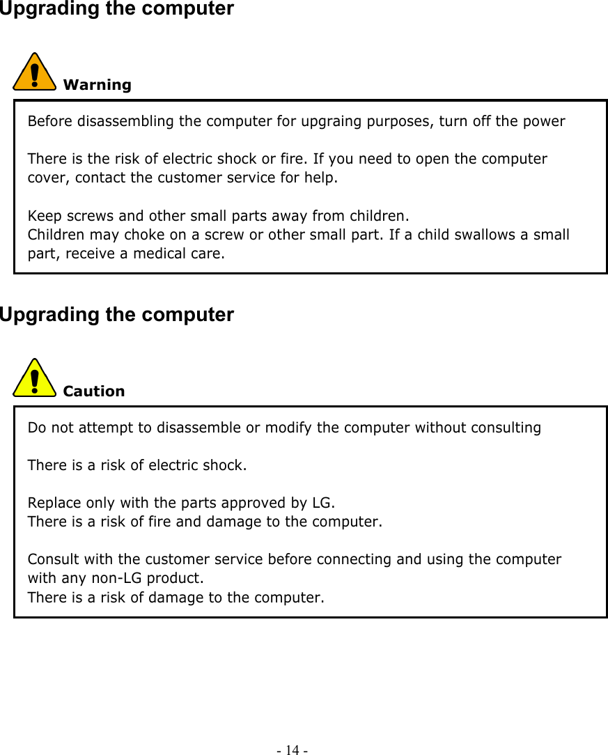     Upgrading the computer  Warning Before disassembling the computer for upgraing purposes, turn off the power and remove the power cord, phone line, and battery pack. There is the risk of electric shock or fire. If you need to open the computer cover, contact the customer service for help.    Keep screws and other small parts away from children. Children may choke on a screw or other small part. If a child swallows a small part, receive a medical care. Upgrading the computer  Caution Do not attempt to disassemble or modify the computer without consulting customer service. There is a risk of electric shock.  Replace only with the parts approved by LG. There is a risk of fire and damage to the computer.  Consult with the customer service before connecting and using the computer with any non-LG product. There is a risk of damage to the computer.   - 14 -      
