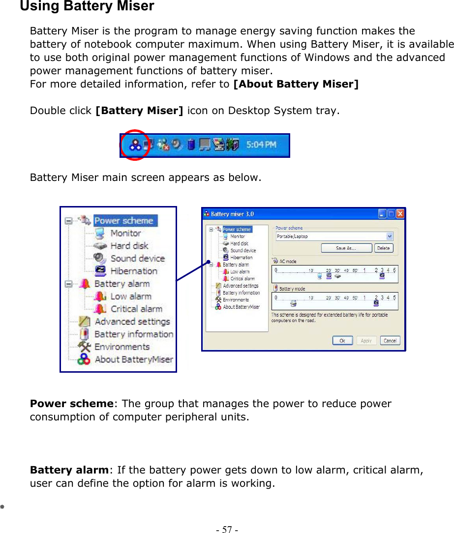    Using Battery Miser Battery Miser is the program to manage energy saving function makes the battery of notebook computer maximum. When using Battery Miser, it is available to use both original power management functions of Windows and the advanced power management functions of battery miser. For more detailed information, refer to [About Battery Miser]  Double click [Battery Miser] icon on Desktop System tray.  - 57 -         Battery Miser main screen appears as below.                 Power scheme: The group that manages the power to reduce power consumption of computer peripheral units.    Battery alarm: If the battery power gets down to low alarm, critical alarm,   user can define the option for alarm is working.  ٭   