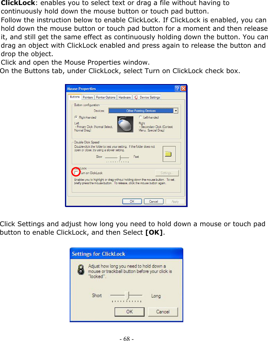     ClickLock: enables you to select text or drag a file without having to continuously hold down the mouse button or touch pad button. Follow the instruction below to enable ClickLock. If ClickLock is enabled, you can hold down the mouse button or touch pad button for a moment and then release it, and still get the same effect as continuously holding down the button. You can drag an object with ClickLock enabled and press again to release the button and drop the object. Click and open the Mouse Properties window. On the Buttons tab, under ClickLock, select Turn on ClickLock check box.                  Click Settings and adjust how long you need to hold down a mouse or touch pad button to enable ClickLock, and then Select [OK].            - 68 -      