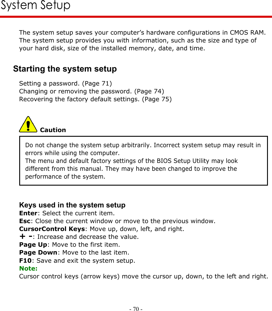     - 70 -      System Setup The system setup saves your computer’s hardware configurations in CMOS RAM. The system setup provides you with information, such as the size and type of your hard disk, size of the installed memory, date, and time. Starting the system setup Setting a password. (Page 71) Changing or removing the password. (Page 74) Recovering the factory default settings. (Page 75)  Caution Do not change the system setup arbitrarily. Incorrect system setup may result in errors while using the computer. The menu and default factory settings of the BIOS Setup Utility may look different from this manual. They may have been changed to improve the performance of the system.   Keys used in the system setup Enter: Select the current item. Esc: Close the current window or move to the previous window. CursorControl Keys: Move up, down, left, and right. + -: Increase and decrease the value. Page Up: Move to the first item. Page Down: Move to the last item. F10: Save and exit the system setup. Note: Cursor control keys (arrow keys) move the cursor up, down, to the left and right.    