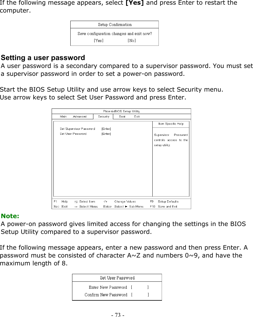     If the following message appears, select [Yes] and press Enter to restart the computer.      Setting a user password A user password is a secondary compared to a supervisor password. You must set a supervisor password in order to set a power-on password.  Start the BIOS Setup Utility and use arrow keys to select Security menu. Use arrow keys to select Set User Password and press Enter.               Note: A power-on password gives limited access for changing the settings in the BIOS Setup Utility compared to a supervisor password.  If the following message appears, enter a new password and then press Enter. A password must be consisted of character A~Z and numbers 0~9, and have the maximum length of 8.      - 73 -      