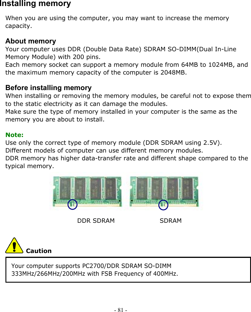     Installing memory When you are using the computer, you may want to increase the memory capacity.  About memory Your computer uses DDR (Double Data Rate) SDRAM SO-DIMM(Dual In-Line Memory Module) with 200 pins. Each memory socket can support a memory module from 64MB to 1024MB, and the maximum memory capacity of the computer is 2048MB.  Before installing memory When installing or removing the memory modules, be careful not to expose them to the static electricity as it can damage the modules. Make sure the type of memory installed in your computer is the same as the memory you are about to install.  Note: Use only the correct type of memory module (DDR SDRAM using 2.5V). Different models of computer can use different memory modules. DDR memory has higher data-transfer rate and different shape compared to the typical memory.       DDR SDRAM               SDRAM  Caution Your computer supports PC2700/DDR SDRAM SO-DIMM 333MHz/266MHz/200MHz with FSB Frequency of 400MHz.  - 81 -      