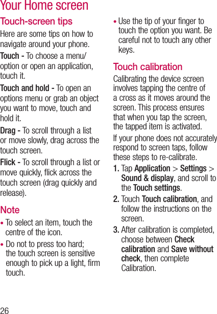 26Touch-screen tipsHere are some tips on how to navigate around your phone.Touch - To choose a menu/option or open an application, touch it.Touch and hold - To open an options menu or grab an object you want to move, touch and hold it.Drag - To scroll through a list or move slowly, drag across the touch screen.Flick - To scroll through a list or move quickly, flick across the touch screen (drag quickly and release).Note•  To select an item, touch the centre of the icon.•  Do not to press too hard; the touch screen is sensitive enough to pick up a light, firm touch.•  Use the tip of your finger to touch the option you want. Be careful not to touch any other keys.Touch calibrationCalibrating the device screen involves tapping the centre of a cross as it moves around the screen. This process ensures that when you tap the screen, the tapped item is activated.If your phone does not accurately respond to screen taps, follow these steps to re-calibrate.1.  Tap Application &gt; Settings &gt; Sound &amp; display, and scroll to the Touch settings.2.  Touch Touch calibration, and follow the instructions on the screen.3.  After calibration is completed, choose between Check calibration and Save without check, then complete Calibration.Your Home screen
