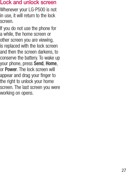 27Lock and unlock screenWhenever your LG-P500 is not in use, it will return to the lock screen.  If you do not use the phone for a while, the home screen or other screen you are viewing, is replaced with the lock screen and then the screen darkens, to conserve the battery. To wake up your phone, press Send, Home, or Power. The lock screen will appear and drag your finger to the right to unlock your home screen. The last screen you were working on opens.