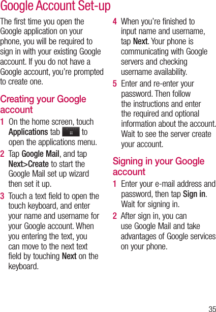 35The first time you open the Google application on your phone, you will be required to sign in with your existing Google account. If you do not have a Google account, you’re prompted to create one. Creating your Google account1   On the home screen, touch Applications tab   to open the applications menu.2   Tap Google Mail, and tap Next&gt;Create to start the Google Mail set up wizard then set it up.3   Touch a text field to open the touch keyboard, and enter your name and username for your Google account. When you entering the text, you can move to the next text field by touching Next on the keyboard.4   When you’re finished to input name and username, tap Next. Your phone is communicating with Google servers and checking username availability. 5   Enter and re-enter your password. Then follow the instructions and enter the required and optional information about the account. Wait to see the server create your account.Signing in your Google account1   Enter your e-mail address and password, then tap Sign in. Wait for signing in.2   After sign in, you can use Google Mail and take advantages of Google services on your phone. Google Account Set-up