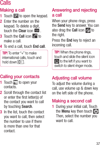 37Making a call1  Touch   to open the keypad.2   Enter the number on the keypad. To delete a digit, touch the Clear icon   .3   Touch the Call icon   to make a call.4  To end a call, touch End call.TIP! To enter “+” to make international calls, touch and hold down   . Calling your contacts1   Touch   to open your contacts.2   Scroll through the contact list or enter the first letter(s) of the contact you want to call by touching Search.3   In the list, touch the contact you want to call, then select the number to use if there is more than one for that contact.Answering and rejecting a callWhen your phone rings, press the Send key to answer. You can also drag the Call icon   to the right.Press the End key to reject an incoming call.TIP! When the phone rings, touch and slide the silent icon  to the left if you want to switch to silent ringer mode.Adjusting call volumeTo adjust the volume during a call, use volume up &amp; down key on the left side of the phone. Making a second call1   During your initial call, Touch the Menu key then touch  .  Then, select the number you want to call.Calls