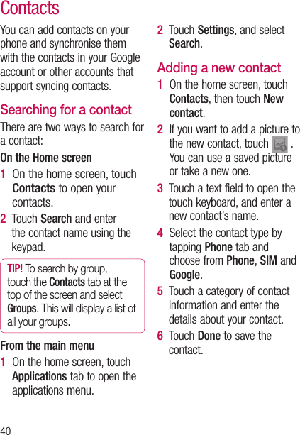 40ContactsYou can add contacts on your phone and synchronise them with the contacts in your Google account or other accounts that support syncing contacts.Searching for a contactThere are two ways to search for a contact:On the Home screen1   On the home screen, touch Contacts to open your contacts. 2   Touch Search and enter the contact name using the keypad.  TIP! To search by group, touch the Contacts tab at the top of the screen and select Groups. This will display a list of all your groups.From the main menu1   On the home screen, touch Applications tab to open the applications menu.2   Touch Settings, and select Search.Adding a new contact1   On the home screen, touch Contacts, then touch New contact.2   If you want to add a picture to the new contact, touch   . You can use a saved picture or take a new one.3   Touch a text field to open the touch keyboard, and enter a new contact’s name.4   Select the contact type by tapping Phone tab and choose from Phone, SIM and Google.5   Touch a category of contact information and enter the details about your contact.6   Touch Done to save the contact.