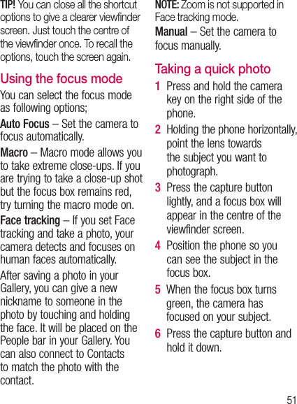 51TIP! You can close all the shortcut options to give a clearer viewﬁnder screen. Just touch the centre of the viewﬁnder once. To recall the options, touch the screen again.Using the focus modeYou can select the focus mode as following options;Auto Focus – Set the camera to focus automatically.Macro – Macro mode allows you to take extreme close-ups. If you are trying to take a close-up shot but the focus box remains red, try turning the macro mode on.Face tracking – If you set Face tracking and take a photo, your camera detects and focuses on human faces automatically.After saving a photo in your Gallery, you can give a new nickname to someone in the photo by touching and holding the face. It will be placed on the People bar in your Gallery. You can also connect to Contacts to match the photo with the contact.NOTE: Zoom is not supported in Face tracking mode.Manual – Set the camera to focus manually.Taking a quick photo 1   Press and hold the camera key on the right side of the phone.2   Holding the phone horizontally, point the lens towards the subject you want to photograph.3   Press the capture button lightly, and a focus box will appear in the centre of the viewfinder screen.4   Position the phone so you can see the subject in the focus box.5   When the focus box turns green, the camera has focused on your subject.6   Press the capture button and hold it down.