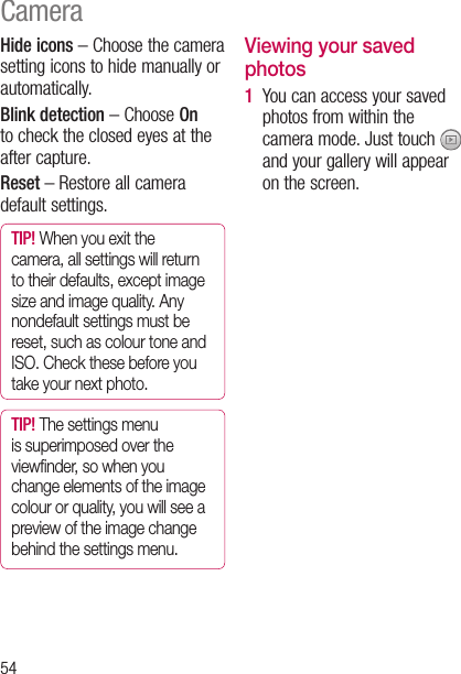 54CameraHide icons – Choose the camera setting icons to hide manually or automatically.Blink detection – Choose On to check the closed eyes at the after capture. Reset – Restore all camera default settings.TIP! When you exit the camera, all settings will return to their defaults, except image size and image quality. Any nondefault settings must be reset, such as colour tone and ISO. Check these before you take your next photo.TIP! The settings menu is superimposed over the viewﬁnder, so when you change elements of the image colour or quality, you will see a preview of the image change behind the settings menu.Viewing your saved photos1   You can access your saved photos from within the camera mode. Just touch   and your gallery will appear on the screen.