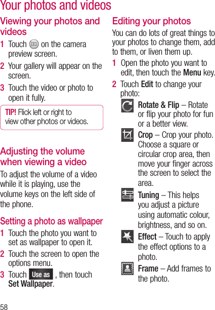 58Your photos and videosViewing your photos and videos1   Touch   on the camera preview screen.2   Your gallery will appear on the screen.3   Touch the video or photo to open it fully.TIP! Flick left or right to view other photos or videos.Adjusting the volume when viewing a videoTo adjust the volume of a video while it is playing, use the volume keys on the left side of the phone.Setting a photo as wallpaper1   Touch the photo you want to set as wallpaper to open it.2   Touch the screen to open the options menu.3   Touch Use as , then touch Set Wallpaper.Editing your photosYou can do lots of great things to your photos to change them, add to them, or liven them up.1   Open the photo you want to edit, then touch the Menu key.2   Touch Edit to change your photo:   Rotate &amp; Flip – Rotate or flip your photo for fun or a better view.   Crop – Crop your photo. Choose a square or circular crop area, then move your finger across the screen to select the area.   Tuning – This helps you adjust a picture using automatic colour, brightness, and so on.   Effect – Touch to apply the effect options to a photo.   Frame – Add frames to the photo.