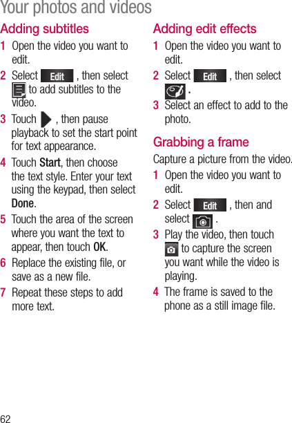 62Adding subtitles1   Open the video you want to edit.2   Select Edit , then select  to add subtitles to the video.3   Touch   , then pause playback to set the start point for text appearance.4   Touch Start, then choose the text style. Enter your text using the keypad, then select Done.5   Touch the area of the screen where you want the text to appear, then touch OK.6   Replace the existing file, or save as a new file.7   Repeat these steps to add more text.Adding edit effects1   Open the video you want to edit.2   Select Edit , then select  .  3   Select an effect to add to the photo.Grabbing a frameCapture a picture from the video.1   Open the video you want to edit.2   Select Edit , then and select   .3   Play the video, then touch  to capture the screen you want while the video is playing.4   The frame is saved to the phone as a still image file.Your photos and videos