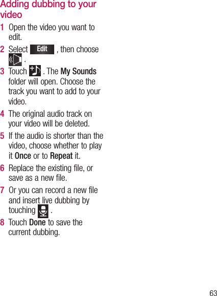 63Adding dubbing to your video1   Open the video you want to edit.2   Select Edit , then choose  .3   Touch   . The My Sounds folder will open. Choose the track you want to add to your video.4   The original audio track on your video will be deleted.5   If the audio is shorter than the video, choose whether to play it Once or to Repeat it.6   Replace the existing file, or save as a new file.7   Or you can record a new file and insert live dubbing by touching   .8   Touch Done to save the current dubbing.