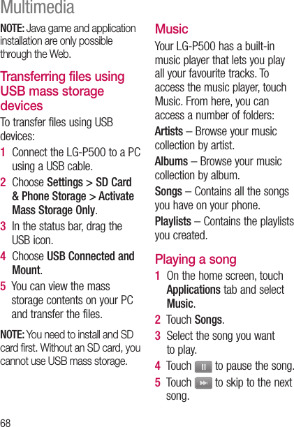 68NOTE: Java game and application installation are only possible through the Web.Transferring files using USB mass storage devicesTo transfer files using USB devices:1   Connect the LG-P500 to a PC using a USB cable.2   Choose Settings &gt; SD Card &amp; Phone Storage &gt; Activate Mass Storage Only.3   In the status bar, drag the USB icon. 4   Choose USB Connected and Mount.5   You can view the mass storage contents on your PC and transfer the files.NOTE: You need to install and SD card ﬁrst. Without an SD card, you cannot use USB mass storage.MusicYour LG-P500 has a built-in music player that lets you play all your favourite tracks. To access the music player, touch Music. From here, you can access a number of folders:Artists – Browse your music collection by artist.Albums – Browse your music collection by album.Songs – Contains all the songs you have on your phone.Playlists – Contains the playlists you created.Playing a song1   On the home screen, touch Applications tab and select Music. 2   Touch Songs.3   Select the song you want to play.4   Touch   to pause the song.5   Touch   to skip to the next song.Multimedia