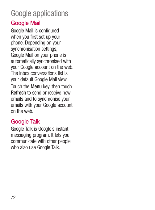 72Google MailGoogle Mail is configured when you first set up your phone. Depending on your synchronisation settings, Google Mail on your phone is automatically synchronised with your Google account on the web.The inbox conversations list is your default Google Mail view.Touch the Menu key, then touch Refresh to send or receive new emails and to synchronise your emails with your Google account on the web.Google TalkGoogle Talk is Google’s instant messaging program. It lets you communicate with other people who also use Google Talk.Google applications