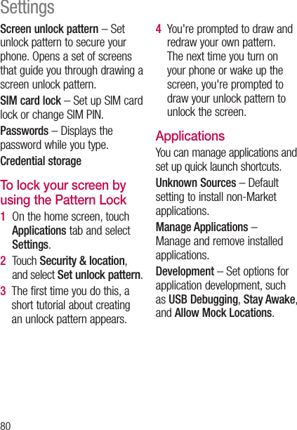 80Screen unlock pattern – Set unlock pattern to secure your phone. Opens a set of screens that guide you through drawing a screen unlock pattern.SIM card lock – Set up SIM card lock or change SIM PIN.Passwords – Displays the password while you type.Credential storageTo lock your screen by using the Pattern Lock1    On the home screen, touch Applications tab and select Settings.2    Touch Security &amp; location, and select Set unlock pattern.3    The first time you do this, a short tutorial about creating an unlock pattern appears.4    You&apos;re prompted to draw and redraw your own pattern. The next time you turn on your phone or wake up the screen, you&apos;re prompted to draw your unlock pattern to unlock the screen.ApplicationsYou can manage applications and set up quick launch shortcuts.Unknown Sources – Default setting to install non-Market applications.Manage Applications –  Manage and remove installed applications.Development – Set options for application development, such as USB Debugging, Stay Awake, and Allow Mock Locations.Settings