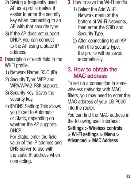 832)  Saving a frequently used AP as a profile makes it easier to enter the security key when connecting to an AP with that security type.3)  If the AP does not support DHCP, you can connect to the AP using a static IP address.2   Description of each field in the Wi-Fi profile.1) Network Name: SSID (ID)2)  Security Type: WEP and WPA/WPA2-PSK support.    3)  Security Key: Saves the security key. 4)  IP/DNS Setting: This allows you to set to Automatic or Static, depending on whether the AP supports DHCP.  For Static, enter the field value of the IP address and DNS server to use with the static IP address when connecting.3   How to save the Wi-Fi profile1)  Select the Add Wi-Fi Network menu at the bottom of Wi-Fi Networks, then enter the SSID and Security Type.2)  After connecting to an AP with this security type, the profile will be saved automatically.3.  How to obtain the MAC address To set up a connection in some wireless networks with MAC filters, you may need to enter the MAC address of your LG-P500 into the router.You can find the MAC address in the following user interface:Settings &gt; Wireless controls &gt; Wi-Fi settings &gt; Menu &gt; Advanced &gt; MAC Address