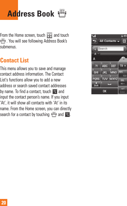 20 Address  Book From the Home screen, touch   and touch . You will see following Address Book’s submenus.Contact ListThis menu allows you to save and manage contact address information. The Contact List&apos;s functions allow you to add a new address or search saved contact addresses by name. To find a contact, touch   and input the contact person’s name. If you input ‘At’, it will show all contacts with ‘At’ in its name. From the Home screen, you can directly search for a contact by touching   and  .
