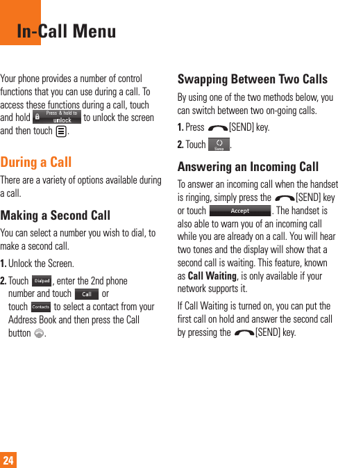 24In-Call MenuYour phone provides a number of control functions that you can use during a call. To access these functions during a call, touch and hold   to unlock the screen and then touch  . During a CallThere are a variety of options available during a call.Making a Second CallYou can select a number you wish to dial, to make a second call. 1.  Unlock the Screen. 2.  Touch  , enter the 2nd phone number and touch   or touch   to select a contact from your Address Book and then press the Call button  .Swapping Between Two CallsBy using one of the two methods below, you can switch between two on-going calls.1. Press  [SEND] key.2. Touch .Answering an Incoming CallTo answer an incoming call when the handset is ringing, simply press the  [SEND] key or touch  . The handset is also able to warn you of an incoming call while you are already on a call. You will hear two tones and the display will show that a second call is waiting. This feature, known as Call Waiting, is only available if your network supports it.If Call Waiting is turned on, you can put the first call on hold and answer the second call by pressing the  [SEND] key.