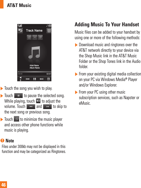 AT&amp;T Music46]  Touch the song you wish to play.]  Touch   to pause the selected song. While playing, touch   to adjust the volume. Touch   and   to skip to the next song or previous song.]  Touch   to minimize the music player and access other phone functions while music is playing.n NoteFiles under 300kb may not be displayed in this function and may be categorized as Ringtones.Adding Music To Your HandsetMusic files can be added to your handset by using one or more of the following methods:]  Download music and ringtones over the AT&amp;T network directly to your device via the Shop Music link in the AT&amp;T Music Folder or the Shop Tones link in the Audio folder.]  From your existing digital media collection on your PC via Windows Media® Player and/or Windows Explorer.]  From your PC using other music subscription services, such as Napster or eMusic.