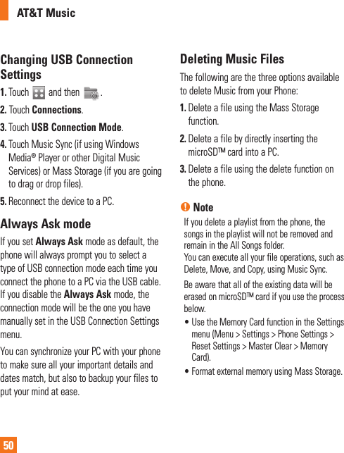AT&amp;T Music50Changing USB Connection Settings1.  Touch   and then  . 2. Touch Connections.3.  Touch USB Connection Mode.4.  Touch Music Sync (if using Windows Media® Player or other Digital Music Services) or Mass Storage (if you are going to drag or drop files). 5. Reconnect the device to a PC.Always Ask modeIf you set Always Ask mode as default, the phone will always prompt you to select a type of USB connection mode each time you connect the phone to a PC via the USB cable. If you disable the Always Ask mode, the connection mode will be the one you have manually set in the USB Connection Settings menu. You can synchronize your PC with your phone to make sure all your important details and dates match, but also to backup your files to put your mind at ease.Deleting Music FilesThe following are the three options available to delete Music from your Phone:1.  Delete a file using the Mass Storage function.2.  Delete a file by directly inserting the microSD™ card into a PC.3.  Delete a file using the delete function on the phone.n NoteIf you delete a playlist from the phone, the songs in the playlist will not be removed and remain in the All Songs folder. You can execute all your file operations, such as Delete, Move, and Copy, using Music Sync.Be aware that all of the existing data will be erased on microSD™ card if you use the process below.•  Use the Memory Card function in the Settings menu (Menu &gt; Settings &gt; Phone Settings &gt; Reset Settings &gt; Master Clear &gt; Memory Card).•  Format external memory using Mass Storage. 