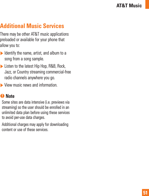 AT&amp;T Music51 Additional Music ServicesThere may be other AT&amp;T music applications preloaded or available for your phone that allow you to:]  Identify the name, artist, and album to a song from a song sample.]  Listen to the latest Hip Hop, R&amp;B, Rock, Jazz, or Country streaming commercial-free radio channels anywhere you go.]  View music news and information.n NoteSome sites are data intensive (i.e. previews via streaming) so the user should be enrolled in an unlimited data plan before using these services to avoid per-use data charges. Additional charges may apply for downloading content or use of these services.