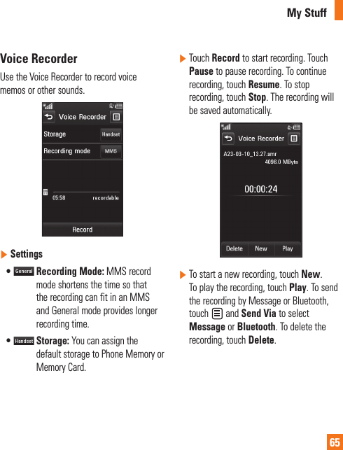 My Stuff65Voice RecorderUse the Voice Recorder to record voice memos or other sounds.]  Settings•    Recording Mode: MMS record mode shortens the time so that the recording can fit in an MMS and General mode provides longer recording time.•    Storage: You can assign the default storage to Phone Memory or Memory Card.]  Touch Record to start recording. Touch Pause to pause recording. To continue recording, touch Resume. To stop recording, touch Stop. The recording will be saved automatically.]  To start a new recording, touch New. To play the recording, touch Play. To send the recording by Message or Bluetooth, touch   and Send Via to select Message or Bluetooth. To delete the recording, touch Delete.