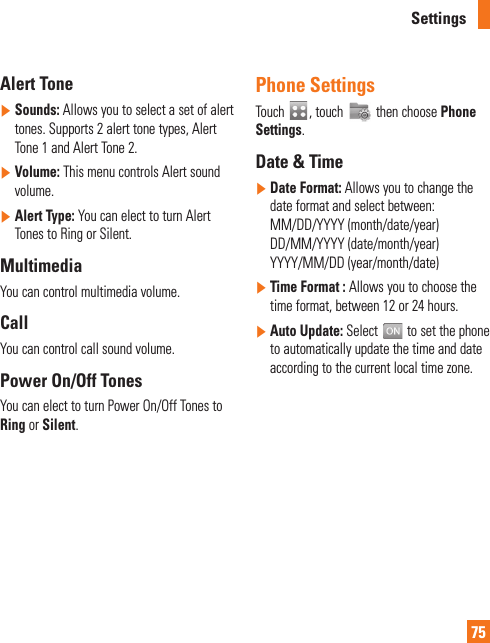 Settings75Alert Tone]  Sounds: Allows you to select a set of alert tones. Supports 2 alert tone types, Alert Tone 1 and Alert Tone 2.]  Volume: This menu controls Alert sound volume.]  Alert Type: You can elect to turn Alert Tones to Ring or Silent.MultimediaYou can control multimedia volume.  CallYou can control call sound volume.Power On/Off TonesYou can elect to turn Power On/Off Tones to Ring or Silent.Phone SettingsTouch  , touch   then choose Phone Settings.Date &amp; Time]  Date Format: Allows you to change the date format and select between:MM/DD/YYYY (month/date/year) DD/MM/YYYY (date/month/year)YYYY/MM/DD (year/month/date)]  Time Format : Allows you to choose the time format, between 12 or 24 hours.]  Auto Update: Select   to set the phone to automatically update the time and date according to the current local time zone.
