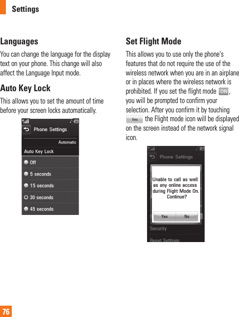 Settings76 LanguagesYou can change the language for the display text on your phone. This change will also affect the Language Input mode. Auto Key LockThis allows you to set the amount of time before your screen locks automatically. Set Flight ModeThis allows you to use only the phone&apos;s features that do not require the use of the wireless network when you are in an airplane or in places where the wireless network is prohibited. If you set the flight mode  , you will be prompted to confirm your selection. After you confirm it by touching  the Flight mode icon will be displayed on the screen instead of the network signal icon. 