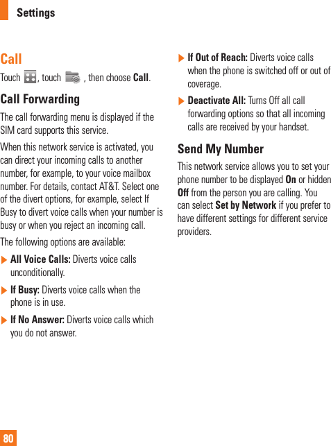 Settings80CallTouch  , touch   , then choose Call.Call ForwardingThe call forwarding menu is displayed if the SIM card supports this service.When this network service is activated, you can direct your incoming calls to another number, for example, to your voice mailbox number. For details, contact AT&amp;T. Select one of the divert options, for example, select If Busy to divert voice calls when your number is busy or when you reject an incoming call. The following options are available: ]  All Voice Calls: Diverts voice calls unconditionally. ]  If Busy: Diverts voice calls when the phone is in use.]  If No Answer: Diverts voice calls which you do not answer.]  If Out of Reach: Diverts voice calls when the phone is switched off or out of coverage.]  Deactivate All: Turns Off all call forwarding options so that all incoming calls are received by your handset.Send My NumberThis network service allows you to set your phone number to be displayed On or hidden Off from the person you are calling. You can select Set by Network if you prefer to have different settings for different service providers.  