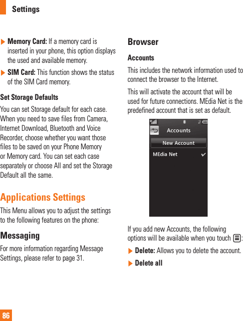 Settings86]  Memory Card: If a memory card is inserted in your phone, this option displays the used and available memory.]  SIM Card: This function shows the status of the SIM Card memory.Set Storage DefaultsYou can set Storage default for each case. When you need to save files from Camera, Internet Download, Bluetooth and Voice Recorder, choose whether you want those files to be saved on your Phone Memory or Memory card. You can set each case separately or choose All and set the Storage Default all the same.Applications SettingsThis Menu allows you to adjust the settings to the following features on the phone: MessagingFor more information regarding Message Settings, please refer to page 31.BrowserAccountsThis includes the network information used to connect the browser to the Internet. This will activate the account that will be used for future connections. MEdia Net is the predefined account that is set as default.If you add new Accounts, the following options will be available when you touch  :]  Delete: Allows you to delete the account.]  Delete all