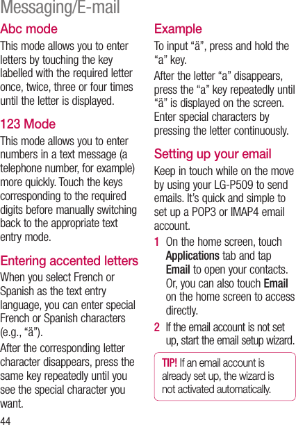 44Abc modeThis mode allows you to enter letters by touching the key labelled with the required letter once, twice, three or four times until the letter is displayed.123 ModeThis mode allows you to enter numbers in a text message (a telephone number, for example) more quickly. Touch the keys corresponding to the required digits before manually switching back to the appropriate text entry mode.Entering accented lettersWhen you select French or Spanish as the text entry language, you can enter special French or Spanish characters (e.g., “ä”).After the corresponding letter character disappears, press the same key repeatedly until you see the special character you want.ExampleTo input “ä”, press and hold the “a” key.After the letter “a” disappears, press the “a” key repeatedly until “ä” is displayed on the screen. Enter special characters by pressing the letter continuously.Setting up your emailKeep in touch while on the move by using your LG-P509 to send emails. It’s quick and simple to set up a POP3 or IMAP4 email account.1   On the home screen, touch Applications tab and tap Email to open your contacts. Or, you can also touch Email on the home screen to access directly. 2   If the email account is not set up, start the email setup wizard.TIP! If an email account is already set up, the wizard is not activated automatically.Messaging/E-mail