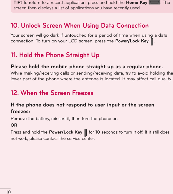10TIP! To return to a recent application, press and hold the Home Key . The screen then displays a list of applications you have recently used.10.  Unlock Screen When Using Data ConnectionYour screen will go dark if untouched for a period of time when using a data connection. To turn on your LCD screen, press the Power/Lock Key  .11.  Hold the Phone Straight UpPlease hold the mobile phone straight up as a regular phone.While making/receiving calls or sending/receiving data, try to avoid holding the lower part of the phone where the antenna is located. It may affect call quality.12.  When the Screen FreezesIf the phone does not respond to user input or the screen freezes:Remove the battery, reinsert it, then turn the phone on.ORPress and hold the Power/Lock Key  for 10 seconds to turn it off. If it still does not work, please contact the service center.Important notice