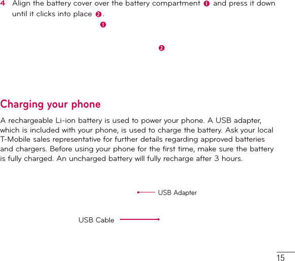 154   Align the battery cover over the battery compartment   and press it down until it clicks into place  .Charging your phoneA rechargeable Li-ion battery is used to power your phone. A USB adapter, which is included with your phone, is used to charge the battery. Ask your local T-Mobile sales representative for further details regarding approved batteries and chargers. Before using your phone for the first time, make sure the battery is fully charged. An uncharged battery will fully recharge after 3 hours.USB AdapterUSB Cable