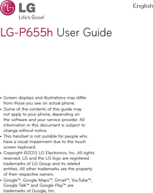 LG-P655hLG-P655h User GuideEnglish•  Screen displays and illustrations may differ from those you see on actual phone.•  Some of the contents of this guide may not apply to your phone, depending on the software and your service provider. All information in this document is subject to change without notice.•  This handset is not suitable for people who have a visual impairment due to the touch screen keyboard.•  Copyright ©2013 LG Electronics, Inc. All rights reserved. LG and the LG logo are registered trademarks of LG Group and its related entities. All other trademarks are the property of their respective owners.•  Google™, Google Maps™, Gmail™, YouTube™, Google Talk™ and Google Play™ are trademarks of Google, Inc.