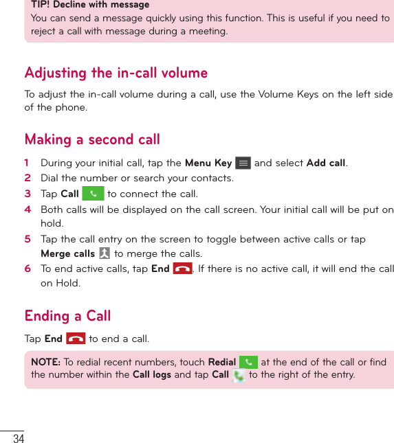 34CallsTIP! Decline with messageYou can send a message quickly using this function. This is useful if you need to reject a call with message during a meeting.Adjusting the in-call volumeTo adjust the in-call volume during a call, use the Volume Keys on the left side of the phone.Making a second call1   During your initial call, tap the Menu Key  and select Add call.2   Dial the number or search your contacts.3   Tap Call  to connect the call.4   Both calls will be displayed on the call screen. Your initial call will be put on hold.5   Tap the call entry on the screen to toggle between active calls or tap Merge calls  to merge the calls.6   To end active calls, tap End . If there is no active call, it will end the call on Hold.Ending a CallTap End  to end a call.NOTE: To redial recent numbers, touch Redial  at the end of the call or find the number within the Call logs and tap Call   to the right of the entry.
