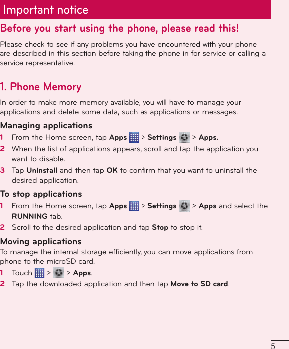 5Important noticeBefore you start using the phone, please read this!Please check to see if any problems you have encountered with your phone are described in this section before taking the phone in for service or calling a service representative.1. Phone MemoryIn order to make more memory available, you will have to manage your applications and delete some data, such as applications or messages.Managing applications 1   From the Home screen, tap Apps   &gt; Settings   &gt; Apps.2   When the list of applications appears, scroll and tap the application you want to disable.3   Tap Uninstall and then tap OK to conﬁ rm that you want to uninstall the desired application.To stop applications1   From the Home screen, tap Apps   &gt; Settings   &gt; Apps and select the RUNNING tab.2   Scroll to the desired application and tap Stop to stop it.Moving applicationsTo manage the internal storage efficiently, you can move applications from phone to the microSD card.1   Touch   &gt;   &gt; Apps.2   Tap the downloaded application and then tap Move to SD card.