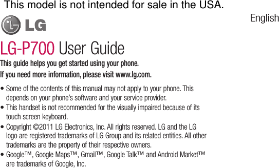 Some of the contents of this manual may not apply to your phone. This depends on your phone’s software and your service provider.This handset is not recommended for the visually impaired because of its touch screen keyboard.Copyright ©2011 LG Electronics, Inc. All rights reserved. LG and the LG logo are registered trademarks of LG Group and its related entities. All other trademarks are the property of their respective owners.Google™, Google Maps™, Gmail™, Google Talk™ and Android Market™ are trademarks of Google, Inc. ••••This guide helps you get started using your phone.If you need more information, please visit www.lg.com.LG-P700LG-P700 User GuideEnglishThis model is not intended for sale in the USA.