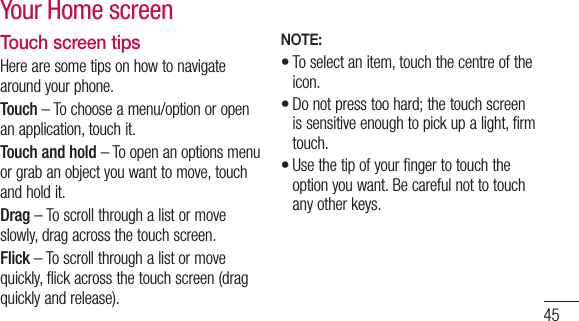 45Touch screen tipsHere are some tips on how to navigate around your phone.Touch – To choose a menu/option or open an application, touch it.Touch and hold – To open an options menu or grab an object you want to move, touch and hold it.Drag – To scroll through a list or move slowly, drag across the touch screen.Flick – To scroll through a list or move quickly, flick across the touch screen (drag quickly and release).NOTE:To select an item, touch the centre of the icon.Do not press too hard; the touch screen is sensitive enough to pick up a light, firm touch.Use the tip of your finger to touch the option you want. Be careful not to touch any other keys.•••Your Home screen