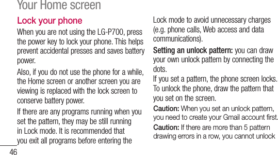 46Lock your phoneWhen you are not using the LG-P700, press the power key to lock your phone. This helps prevent accidental presses and saves battery power. Also, if you do not use the phone for a while, the Home screen or another screen you are viewing is replaced with the lock screen to conserve battery power.If there are any programs running when you set the pattern, they may be still running in Lock mode. It is recommended that you exit all programs before entering the Lock mode to avoid unnecessary charges (e.g. phone calls, Web access and data communications).Setting an unlock pattern: you can draw your own unlock pattern by connecting the dots.If you set a pattern, the phone screen locks. To unlock the phone, draw the pattern that you set on the screen.Caution: When you set an unlock pattern, you need to create your Gmail account ﬁ rst.Caution: If there are more than 5 pattern drawing errors in a row, you cannot unlock Your Home screen