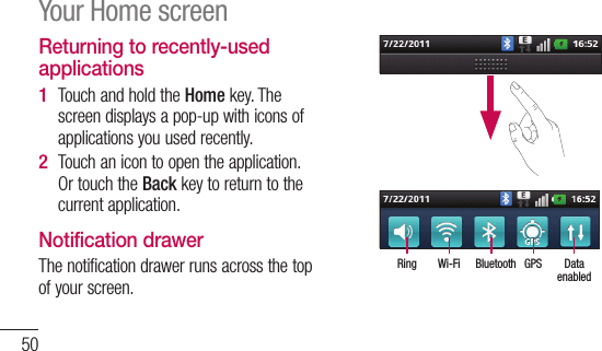 50Returning to recently-used applicationsTouch and hold the Home key. The screen displays a pop-up with icons of applications you used recently.Touch an icon to open the application. Or touch the Back key to return to the current application.Notification drawerThe notification drawer runs across the top of your screen. 1 2 DataenabledGPSBluetoothWi-FiRingYour Home screen