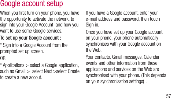 57When you first turn on your phone, you have the opportunity to activate the network, to sign into your Google Account  and how you want to use some Google services. To set up your Google account : * Sign into a Google Account from the prompted set up screen.OR * Applications &gt; select a Google application, such as Gmail &gt;  select Next &gt;select Create to create a new accout.If you have a Google account, enter your e-mail address and password, then touch Sign in.Once you have set up your Google account on your phone, your phone automatically synchronises with your Google account on the Web. Your contacts, Gmail messages, Calendar events and other information from these applications and services on the Web are synchronised with your phone. (This depends on your synchronisation settings) .Google account setup