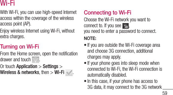59With Wi-Fi, you can use high-speed Internet access within the coverage of the wireless access point (AP). Enjoy wireless Internet using Wi-Fi, without extra charges. Turning on Wi-FiFrom the Home screen, open the notification drawer and touch  . Or touch Application &gt; Settings &gt; Wireless &amp; networks, then &gt; Wi-Fi .Connecting to Wi-FiChoose the Wi-Fi network you want to connect to. If you see  , you need to enter a password to connect.NOTE:If you are outside the Wi-Fi coverage area and choose 3G connection, additional charges may apply.If your phone goes into sleep mode when connected to Wi-Fi, the Wi-Fi connection is automatically disabled. In this case, if your phone has access to 3G data, it may connect to the 3G network •••Wi-Fi
