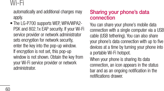 60automatically and additional charges may apply.The LG-P700 supports WEP, WPA/WPA2-PSK and 802.1x EAP security. If your Wi-Fi service provider or network administrator sets encryption for network security, enter the key into the pop-up window. If encryption is not set, this pop-up window is not shown. Obtain the key from your Wi-Fi service provider or network administrator.•Sharing your phone’s data connectionYou can share your phone’s mobile data connection with a single computer via a USB cable (USB tethering). You can also share your phone’s data connection with up to five devices at a time by turning your phone into a portable Wi-Fi hotspot.When your phone is sharing its data connection, an icon appears in the status bar and as an ongoing notification in the notifications drawer.Wi-Fi