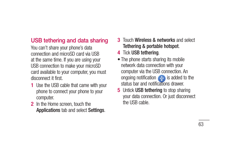 63USB tethering and data sharingYou can’t share your phone’s data connection and microSD card via USB at the same time. If you are using your USB connection to make your microSD card available to your computer, you must disconnect it first.Use the USB cable that came with your phone to connect your phone to your computer.In the Home screen, touch the Applications tab and select Settings.1 2 Touch Wireless &amp; networks and select Tethering &amp; portable hotspot.Tick USB tethering.The phone starts sharing its mobile network data connection with your computer via the USB connection. An ongoing notification   is added to the status bar and notifications drawer.Untick USB tethering to stop sharing your data connection. Or just disconnect the USB cable.3 4 •5 