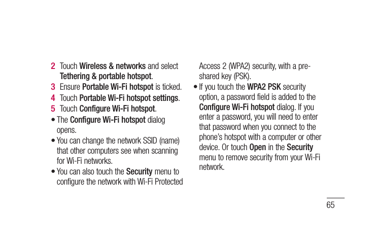 65Touch Wireless &amp; networks and select Tethering &amp; portable hotspot.Ensure Portable Wi-Fi hotspot is ticked.Touch Portable Wi-Fi hotspot settings.Touch Configure Wi-Fi hotspot.The Configure Wi-Fi hotspot dialog opens.You can change the network SSID (name) that other computers see when scanning for Wi-Fi networks.You can also touch the Security menu to configure the network with Wi-Fi Protected 2 3 4 5 •••Access 2 (WPA2) security, with a pre-shared key (PSK). If you touch the WPA2 PSK security option, a password field is added to the Configure Wi-Fi hotspot dialog. If you enter a password, you will need to enter that password when you connect to the phone’s hotspot with a computer or other device. Or touch Open in the Security menu to remove security from your Wi-Fi network.•