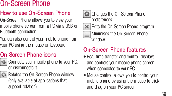 69How to use On-Screen PhoneOn-Screen Phone allows you to view your mobile phone screen from a PC via a USB or Bluetooth connection.You can also control your mobile phone from your PC using the mouse or keyboard.On-Screen Phone icons  Connects your mobile phone to your PC, or disconnects it.  Rotates the On-Screen Phone window (only available at applications that support rotation).  Changes the On-Screen Phone preferences.  Exits the On-Screen Phone program.  Minimises the On-Screen Phone window.On-Screen Phone featuresReal-time transfer and control: displays and controls your mobile phone screen when connected to your PC.Mouse control: allows you to control your mobile phone by using the mouse to click and drag on your PC screen.••On-Screen Phone