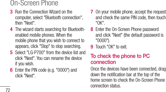 72Run the Connection Wizard on the computer, select &quot;Bluetooth connection&quot;, then &quot;Next&quot;.The wizard starts searching for Bluetooth-enabled mobile phones. When the mobile phone that you wish to connect to appears, click &quot;Stop&quot; to stop searching. Select &quot;LG-P700&quot; from the device list and click &quot;Next&quot;. You can rename the device if you wish.Enter the PIN code (e.g. &quot;0000&quot;) and click &quot;Next&quot;.3 4 5 6 On your mobile phone, accept the request and check the same PIN code, then touch &quot;OK&quot;.Enter the On-Screen Phone password and click &quot;Next&quot; (the default password is &quot;0000&quot;).Touch &quot;OK&quot; to exit.To check the phone to PC connectionOnce the devices have been connected, drag down the notification bar at the top of the home screen to check the On-Screen Phone connection status.7 8 9 On-Screen Phone