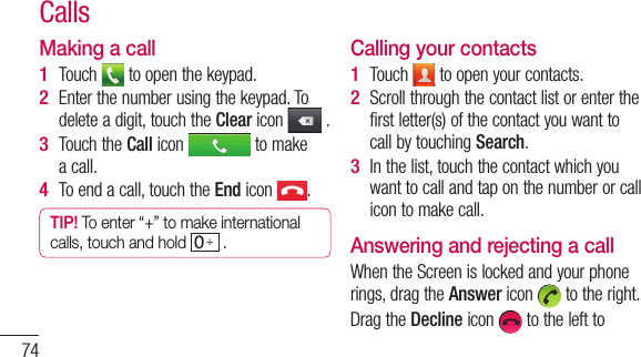 74Making a callTouch   to open the keypad. Enter the number using the keypad. To delete a digit, touch the Clear icon   .Touch the Call icon   to make a call.To end a call, touch the End icon  .TIP! To enter “+” to make international calls, touch and hold   . 1 2 3 4 Calling your contactsTouch   to open your contacts.Scroll through the contact list or enter the first letter(s) of the contact you want to call by touching Search.In the list, touch the contact which you want to call and tap on the number or call icon to make call.Answering and rejecting a callWhen the Screen is locked and your phone rings, drag the Answer icon   to the right.Drag the Decline icon   to the left to 1 2 3 Calls