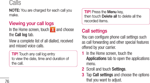 76NOTE: You are charged for each call you make.Viewing your call logsIn the Home screen, touch   and choose the Call log tab.View a complete list of all dialled, received and missed voice calls.TIP! Touch any call log entry to view the date, time and duration of the call.TIP! Press the Menu key, then touch Delete all to delete all the recorded items.Call settingsYou can configure phone call settings such as call forwarding and other special features offered by your carrier. In the Home screen, touch the Applications tab to open the applications menu.Scroll and touch Settings.Tap  Call settings and choose the options that you want to adjust.1 2 3 Calls